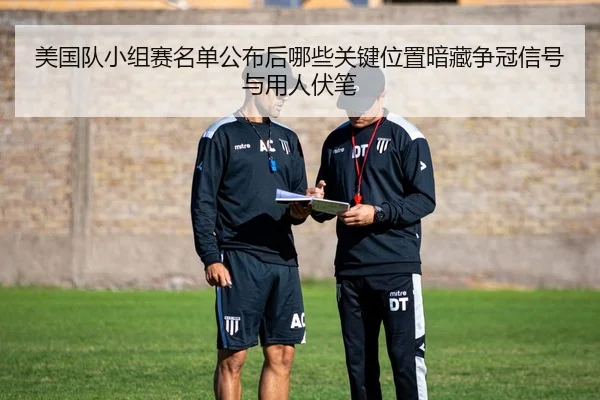 美国队小组赛名单公布后哪些关键位置暗藏争冠信号与用人伏笔